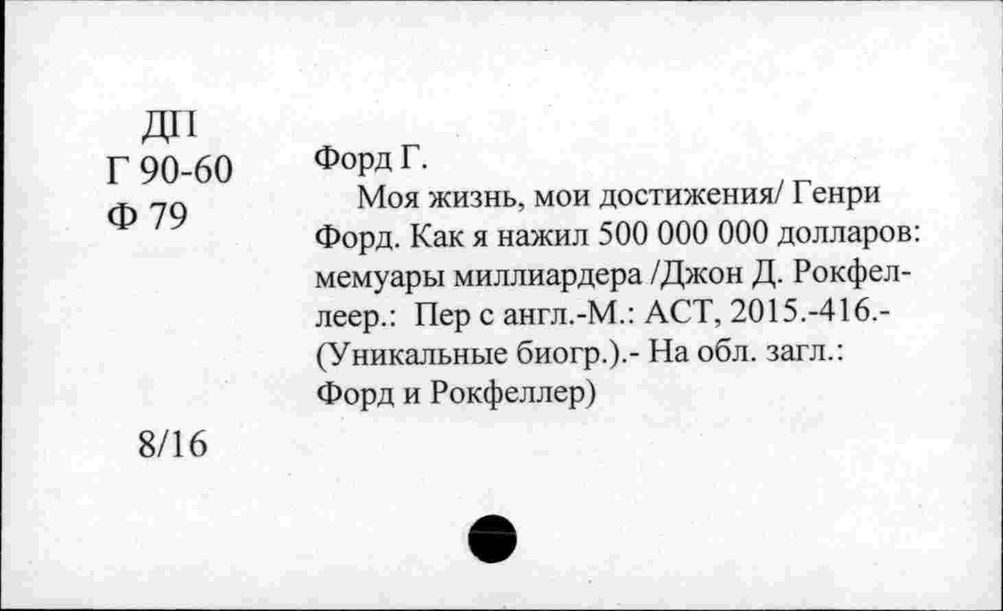 ﻿ДО
Г 90-60
Ф 79
Форд Г.
Моя жизнь, мои достижения/ Генри Форд. Как я нажил 500 000 000 долларов: мемуары миллиардера /Джон Д. Рокфел-леер.: Пер с англ.-М.: ACT, 2015.-416.-(Уникальные биогр.).- На обл. загл.: Форд и Рокфеллер)
8/16